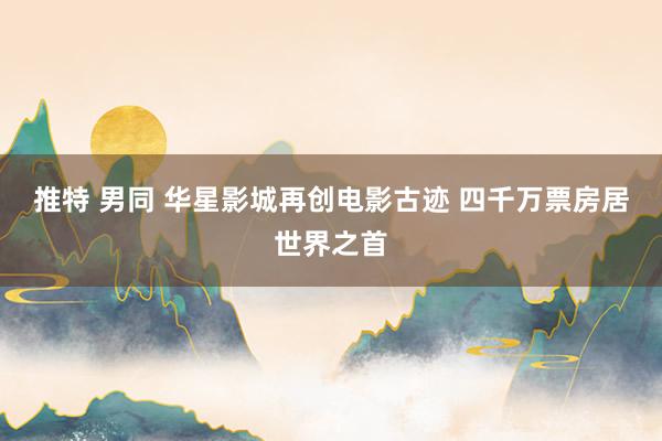 推特 男同 华星影城再创电影古迹 四千万票房居世界之首