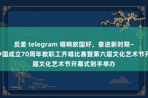 反差 telegram 唱响故国好，奋进新时期——我校庆祝新中国成立70周年教职工齐唱比赛暨第六届文化艺术节开幕式到手举办