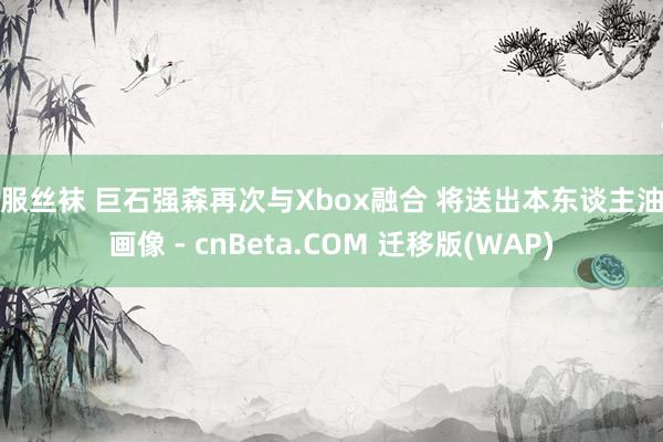 制服丝袜 巨石强森再次与Xbox融合 将送出本东谈主油画画像 - cnBeta.COM 迁移版(WAP)