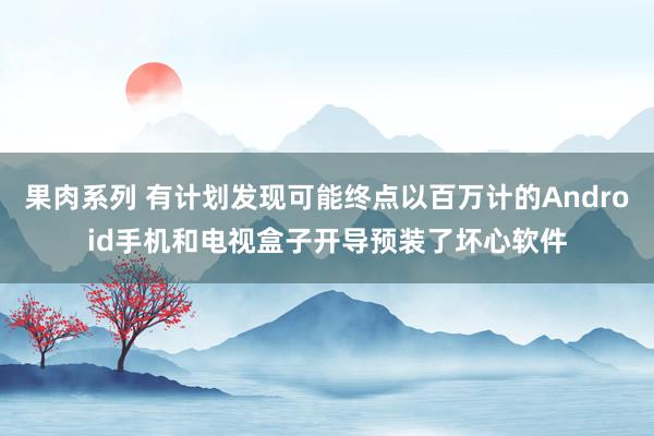 果肉系列 有计划发现可能终点以百万计的Android手机和电视盒子开导预装了坏心软件