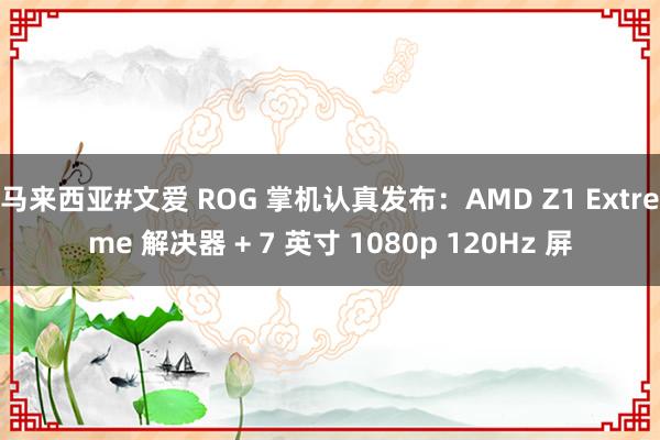 马来西亚#文爱 ROG 掌机认真发布：AMD Z1 Extreme 解决器 + 7 英寸 1080p 120Hz 屏