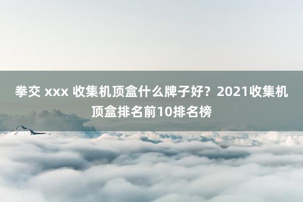 拳交 xxx 收集机顶盒什么牌子好？2021收集机顶盒排名前10排名榜