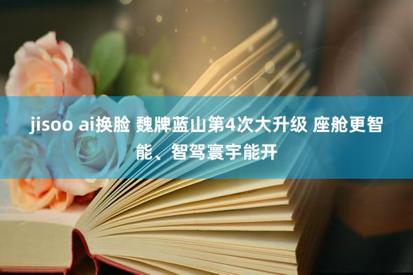 jisoo ai换脸 魏牌蓝山第4次大升级 座舱更智能、智驾寰宇能开