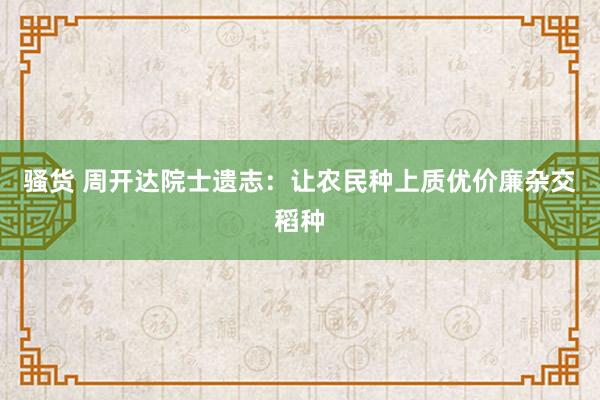 骚货 周开达院士遗志：让农民种上质优价廉杂交稻种