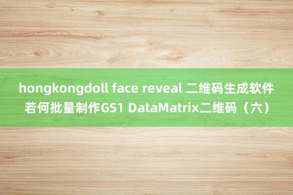hongkongdoll face reveal 二维码生成软件若何批量制作GS1 DataMatrix二维码（六）