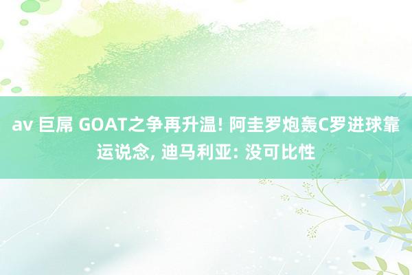av 巨屌 GOAT之争再升温! 阿圭罗炮轰C罗进球靠运说念, 迪马利亚: 没可比性