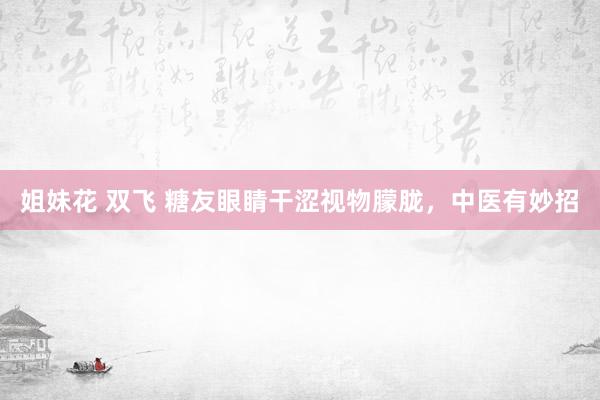 姐妹花 双飞 糖友眼睛干涩视物朦胧，中医有妙招